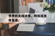 米兰体育官网入口-世界杯无缘决赛，教练组连夜复盘。
