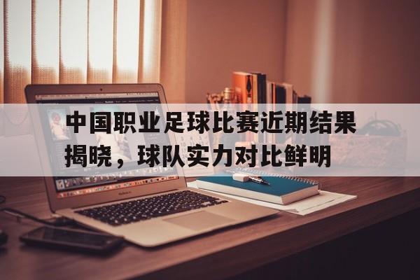 中国职业足球比赛近期结果揭晓，球队实力对比鲜明